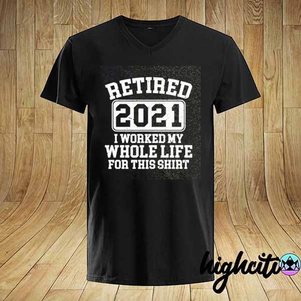 Retired 2021 I worked my whole whole life for this 2021 shirt